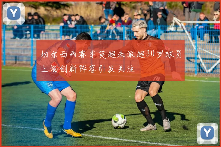 切尔西两赛季英超未派超30岁球员上场创新阵容引发关注