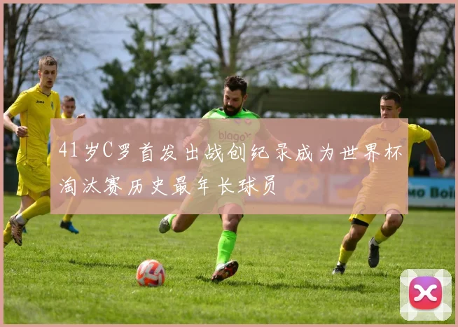 41岁C罗首发出战创纪录成为世界杯淘汰赛历史最年长球员