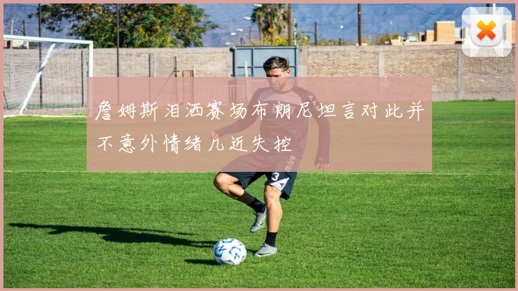 詹姆斯泪洒赛场布朗尼坦言对此并不意外情绪几近失控