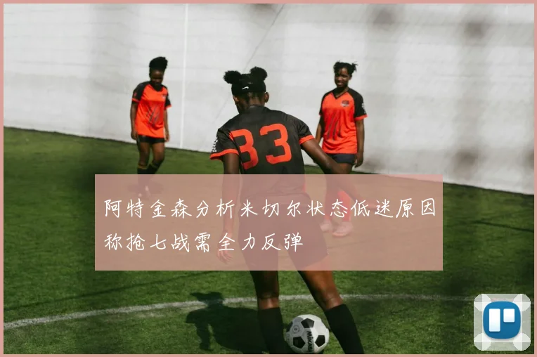 阿特金森分析米切尔状态低迷原因称抢七战需全力反弹