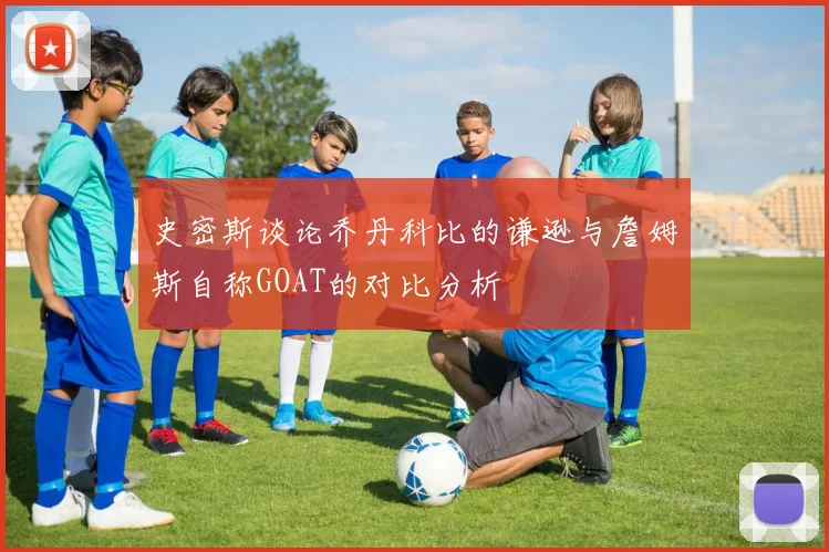 史密斯谈论乔丹科比的谦逊与詹姆斯自称GOAT的对比分析