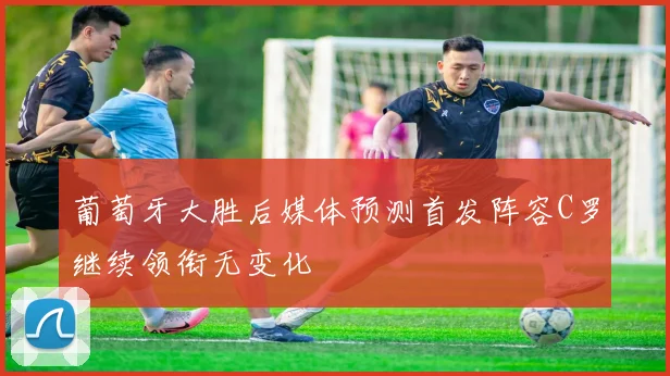 葡萄牙大胜后媒体预测首发阵容C罗继续领衔无变化