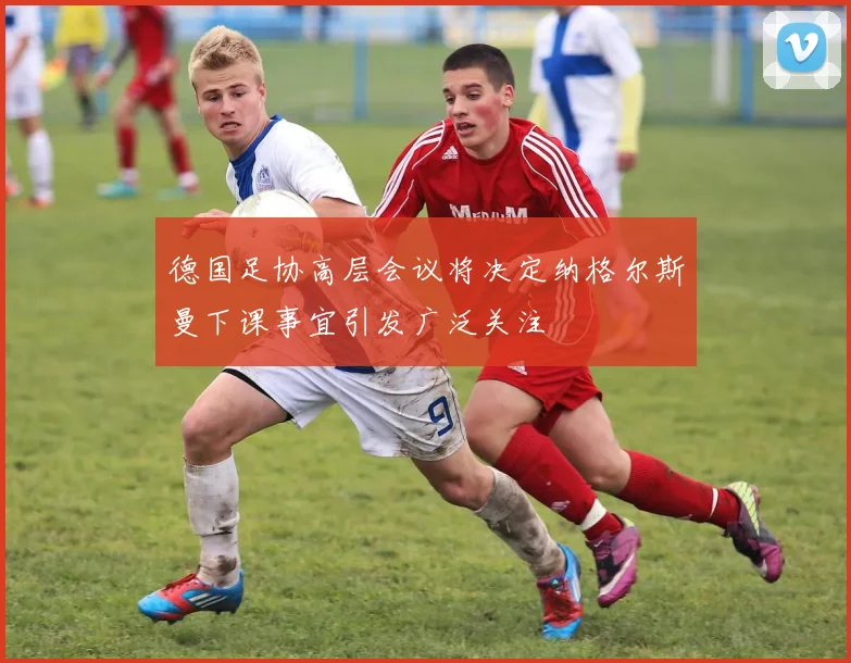 德国足协高层会议将决定纳格尔斯曼下课事宜引发广泛关注