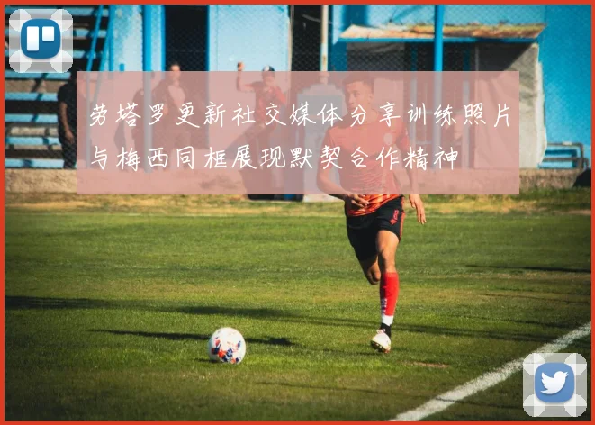 劳塔罗更新社交媒体分享训练照片与梅西同框展现默契合作精神