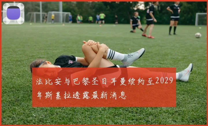 法比安与巴黎圣日耳曼续约至2029年斯基拉透露最新消息