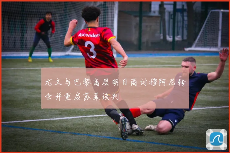 尤文与巴黎高层明日商讨穆阿尼转会并重启苏莱谈判