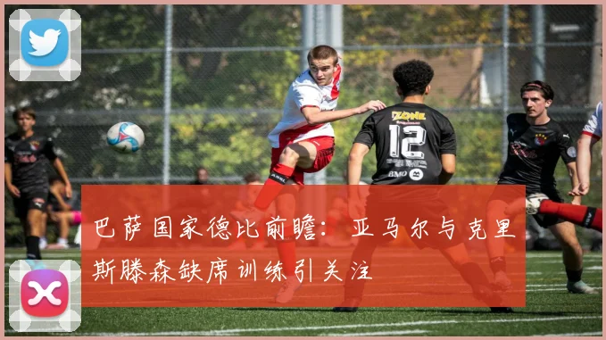 巴萨国家德比前瞻：亚马尔与克里斯滕森缺席训练引关注
