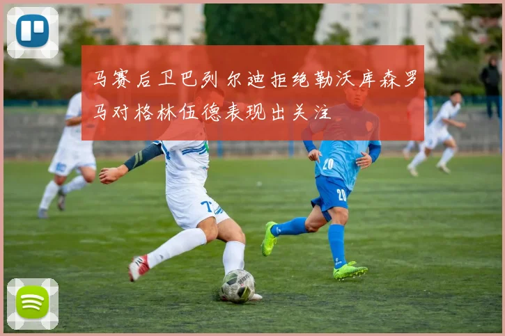马赛后卫巴列尔迪拒绝勒沃库森罗马对格林伍德表现出关注