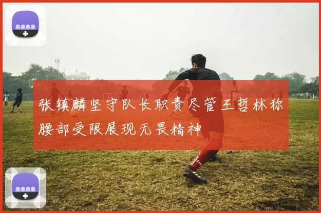 张镇麟坚守队长职责尽管王哲林称腰部受限展现无畏精神