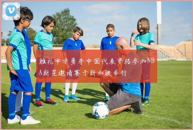 雅礼中学勇夺中国代表资格参加NBA新星邀请赛于新加坡举行