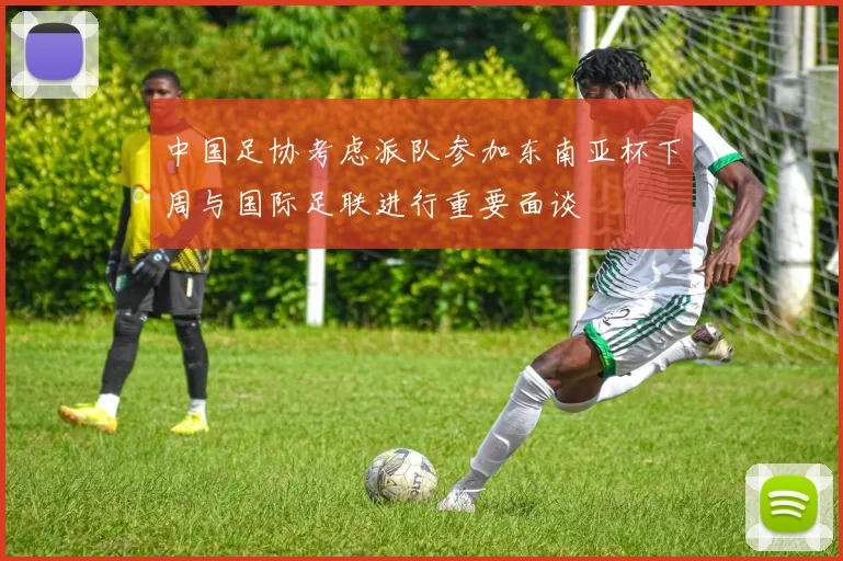 中国足协考虑派队参加东南亚杯下周与国际足联进行重要面谈