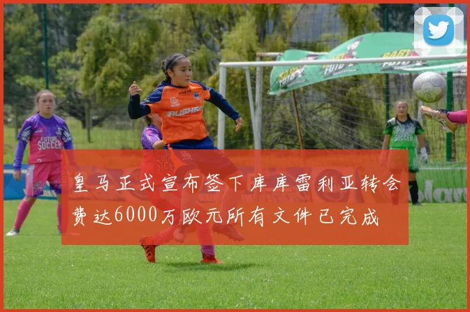 皇马正式宣布签下库库雷利亚转会费达6000万欧元所有文件已完成