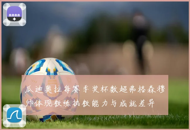 瓜迪奥拉每赛季奖杯数超弗格森穆帅体现教练执教能力与成就差异