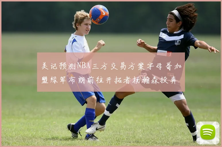美记预测NBA三方交易方案字母哥加盟绿军布朗前往开拓者杨瀚森投奔雄鹿