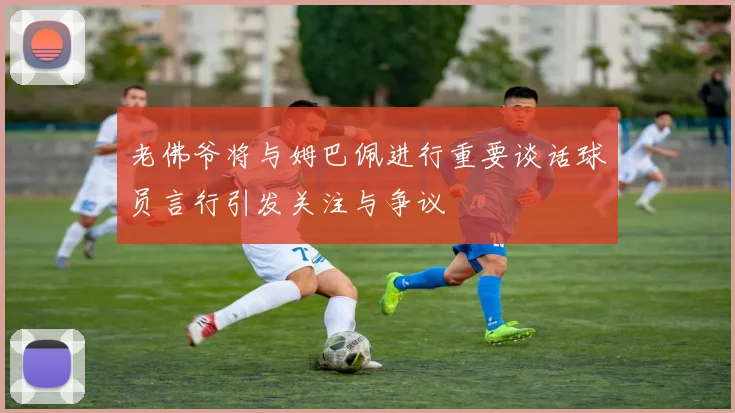 老佛爷将与姆巴佩进行重要谈话球员言行引发关注与争议