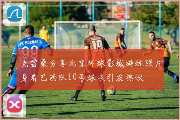 克雷桑分享北京环球影城游玩照片身着巴西队10号球衣引发热议