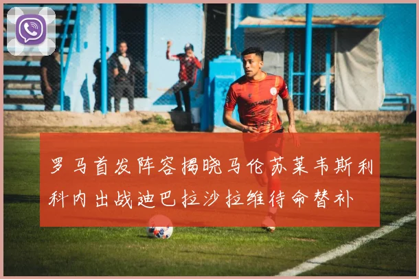 罗马首发阵容揭晓马伦苏莱韦斯利科内出战迪巴拉沙拉维待命替补