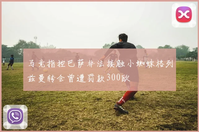 马竞指控巴萨非法接触小蜘蛛格列兹曼转会曾遭罚款300欧