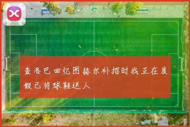 查洛巴回忆图赫尔补招时我正在度假已将球鞋送人