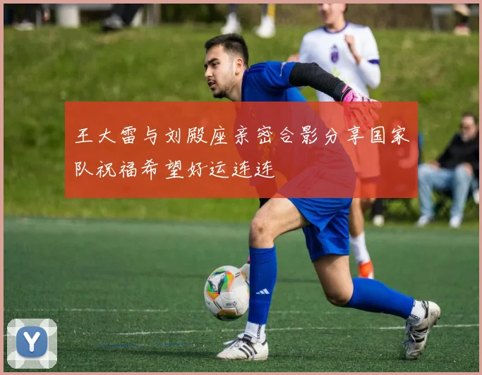 王大雷与刘殿座亲密合影分享国家队祝福希望好运连连