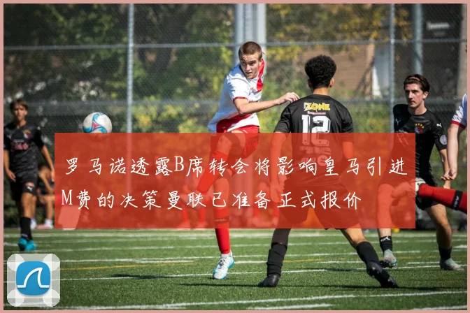 罗马诺透露B席转会将影响皇马引进M费的决策曼联已准备正式报价