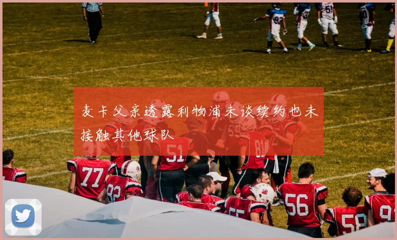 麦卡父亲透露利物浦未谈续约也未接触其他球队