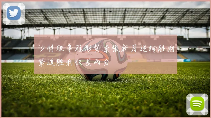 沙特联争冠形势紧张新月逆转胜利紧追胜利仅差两分