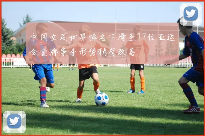 中国女足世界排名下滑至17位亚运会金牌争夺形势稍有改善